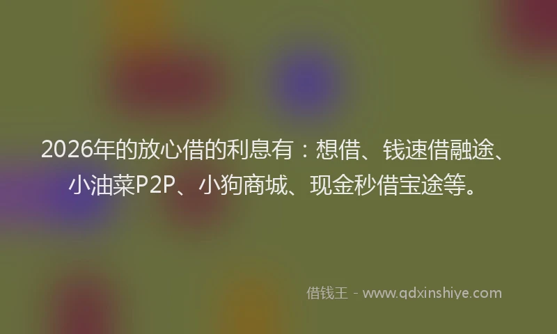 2026年的放心借的利息有：想借、钱速借融途、小油菜P2P、小狗商城、现金秒借宝途等。