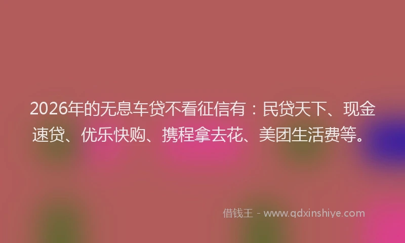 2026年的无息车贷不看征信有：民贷天下、现金速贷、优乐快购、携程拿去花、美团生活费等。