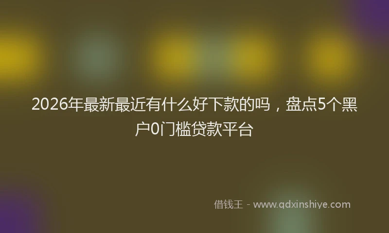 2026年最新最近有什么好下款的吗，盘点5个黑户0门槛贷款平台