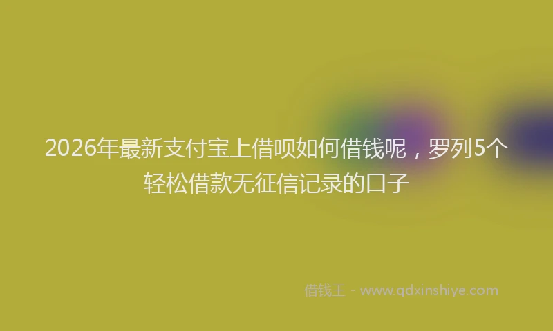 2026年最新支付宝上借呗如何借钱呢，罗列5个轻松借款无征信记录的口子