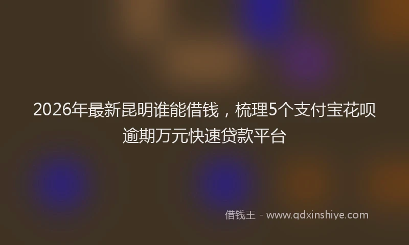 2026年最新昆明谁能借钱，梳理5个支付宝花呗逾期万元快速贷款平台