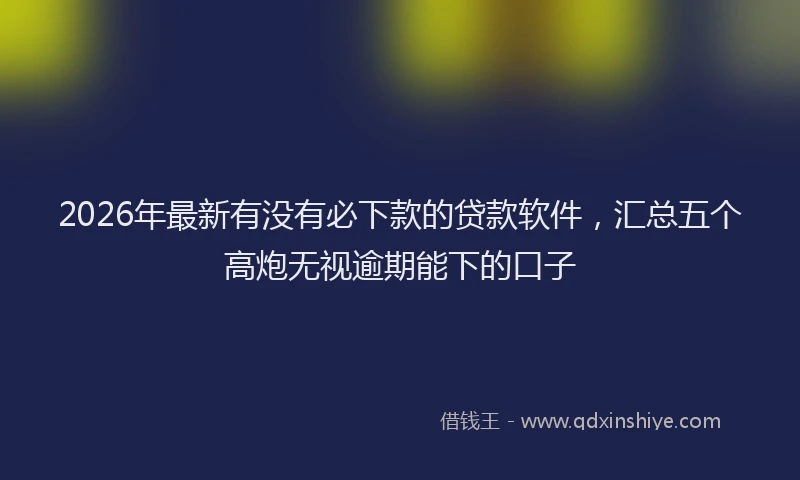 2026年最新有没有必下款的贷款软件，汇总五个高炮无视逾期能下的口子