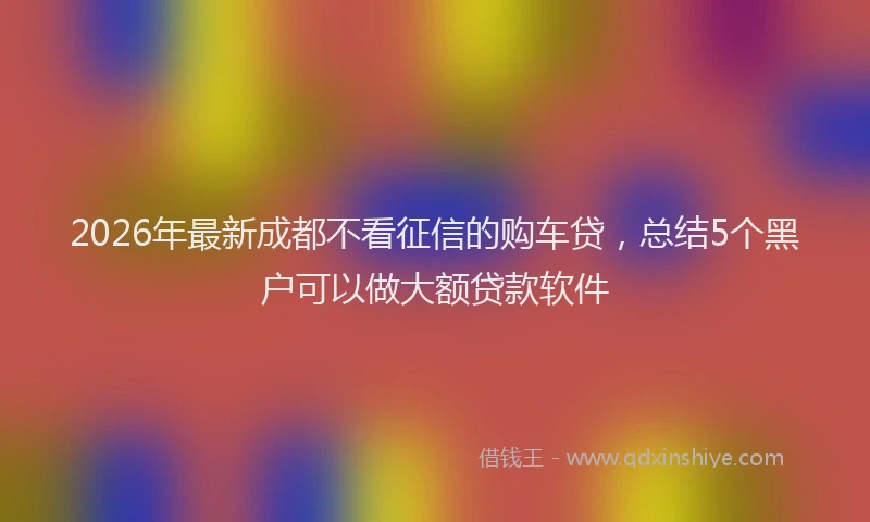 2026年最新成都不看征信的购车贷，总结5个黑户可以做大额贷款软件