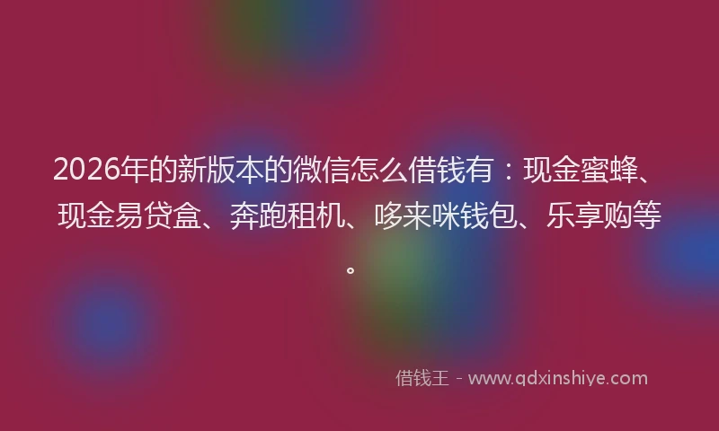 2026年的新版本的微信怎么借钱有：现金蜜蜂、现金易贷盒、奔跑租机、哆来咪钱包、乐享购等。