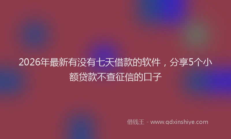 2026年最新有没有七天借款的软件，分享5个小额贷款不查征信的口子