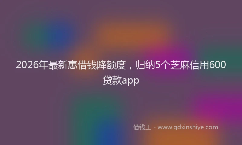 2026年最新惠借钱降额度，归纳5个芝麻信用600贷款app