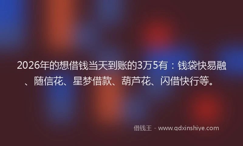 2026年的想借钱当天到账的3万5有：钱袋快易融、随信花、星梦借款、葫芦花、闪借快行等。