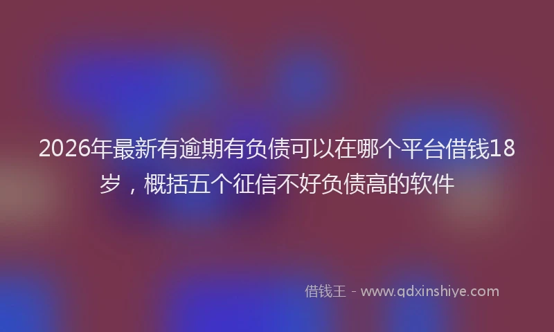 2026年最新有逾期有负债可以在哪个平台借钱18岁，概括五个征信不好负债高的软件