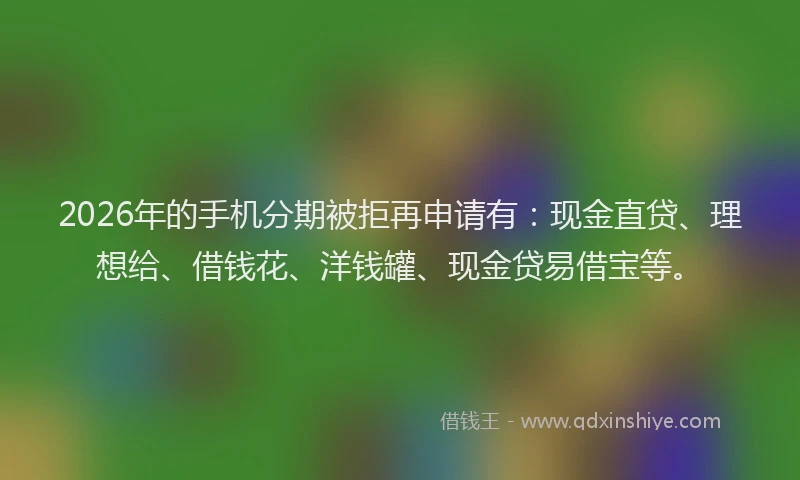 2026年的手机分期被拒再申请有：现金直贷、理想给、借钱花、洋钱罐、现金贷易借宝等。