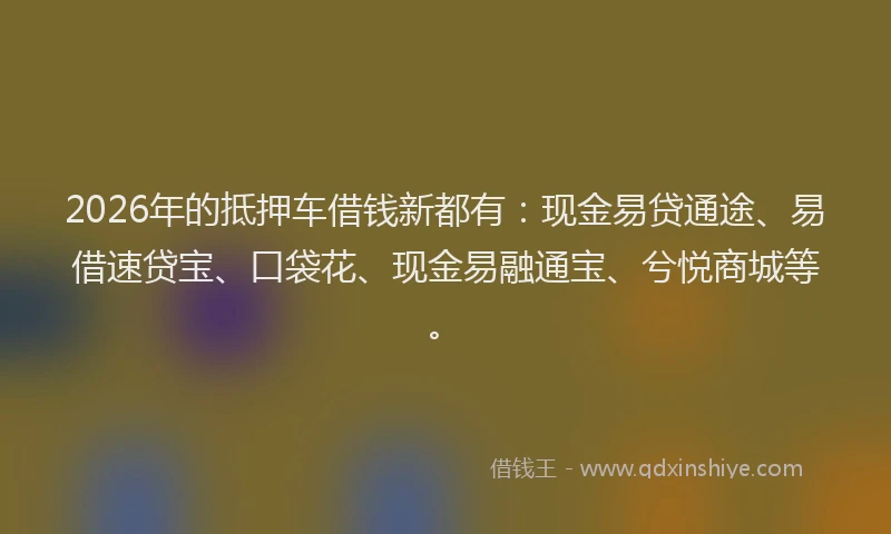 2026年的抵押车借钱新都有：现金易贷通途、易借速贷宝、口袋花、现金易融通宝、兮悦商城等。