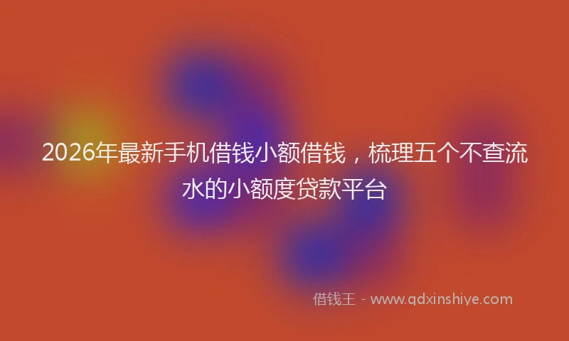2026年最新手机借钱小额借钱，梳理五个不查流水的小额度贷款平台