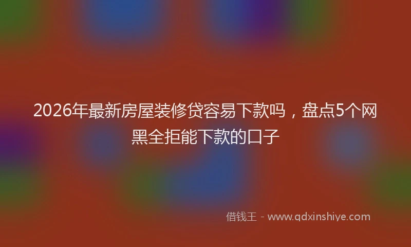 2026年最新房屋装修贷容易下款吗，盘点5个网黑全拒能下款的口子