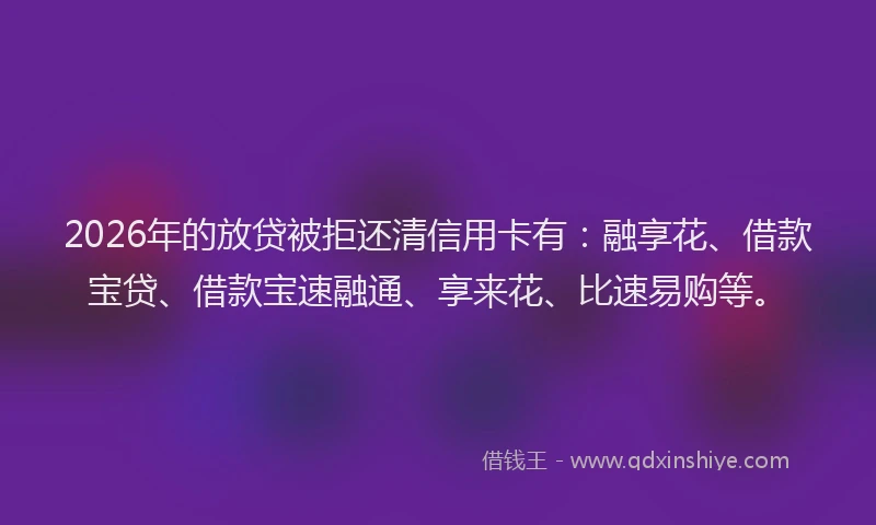 2026年的放贷被拒还清信用卡有：融享花、借款宝贷、借款宝速融通、享来花、比速易购等。