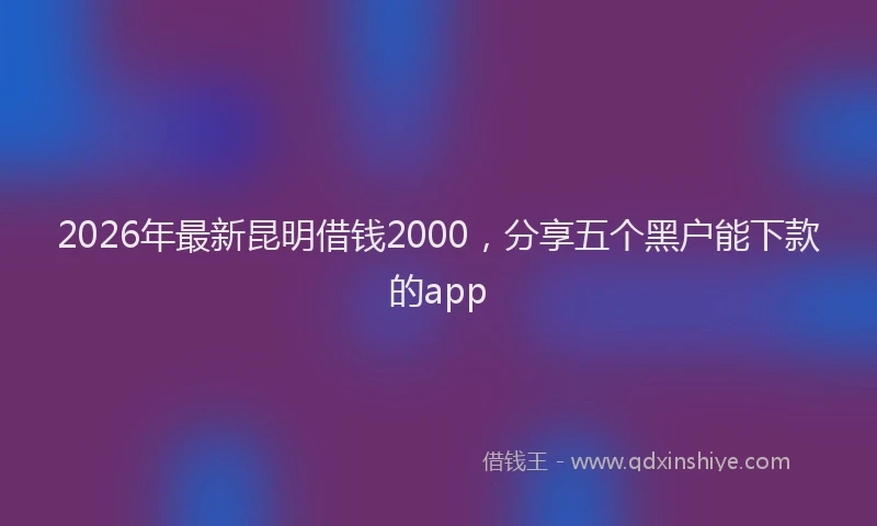 2026年最新昆明借钱2000，分享五个黑户能下款的app