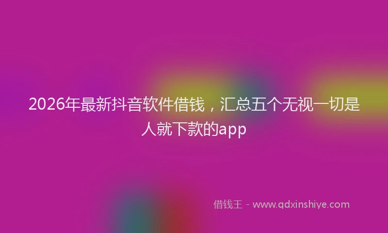 2026年最新抖音软件借钱，汇总五个无视一切是人就下款的app