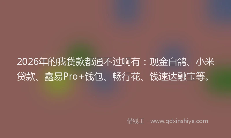 2026年的我贷款都通不过啊有：现金白鸽、小米贷款、鑫易Pro+钱包、畅行花、钱速达融宝等。
