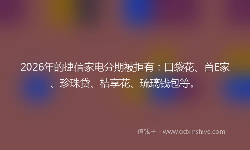 2026年的捷信家电分期被拒有：口袋花、首E家、珍珠贷、桔享花、琉璃钱包等。