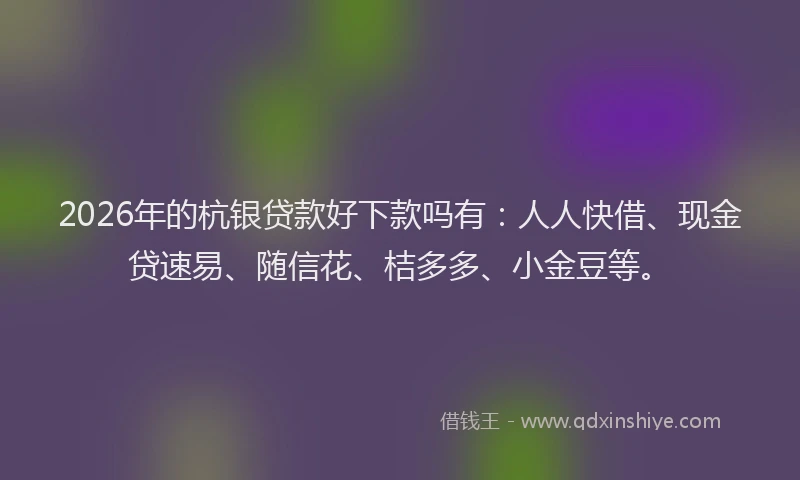 2026年的杭银贷款好下款吗有：人人快借、现金贷速易、随信花、桔多多、小金豆等。