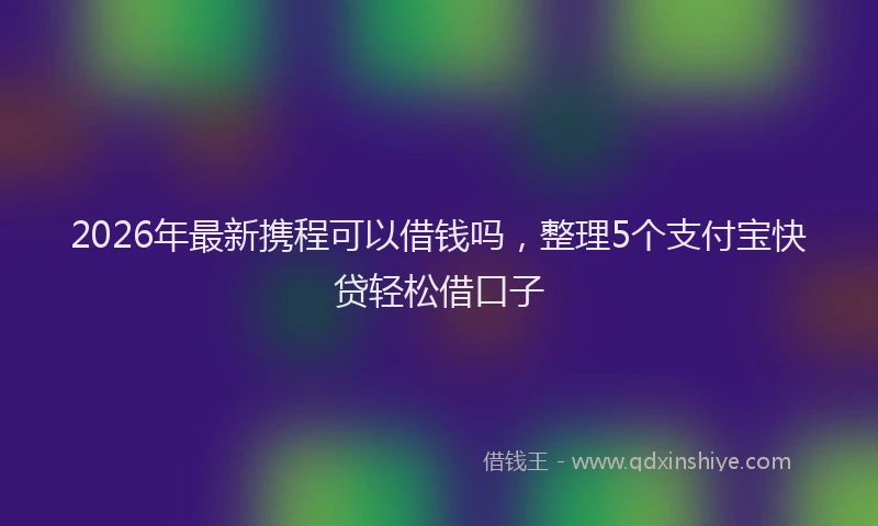 2026年最新携程可以借钱吗，整理5个支付宝快贷轻松借口子