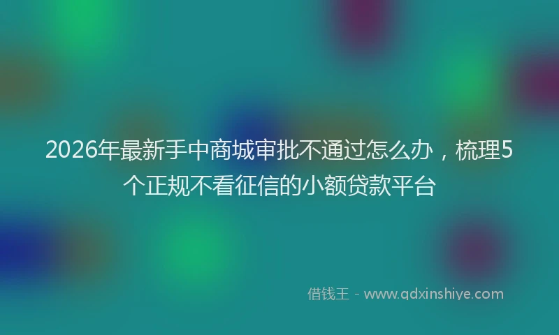 2026年最新手中商城审批不通过怎么办，梳理5个正规不看征信的小额贷款平台