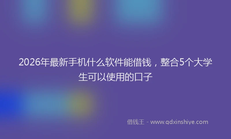 2026年最新手机什么软件能借钱，整合5个大学生可以使用的口子
