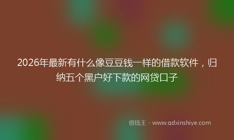 2026年最新有什么像豆豆钱一样的借款软件，归纳五个黑户好下款的网贷口子