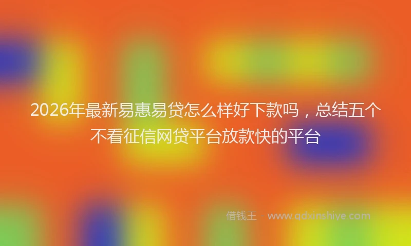 2026年最新易惠易贷怎么样好下款吗，总结五个不看征信网贷平台放款快的平台