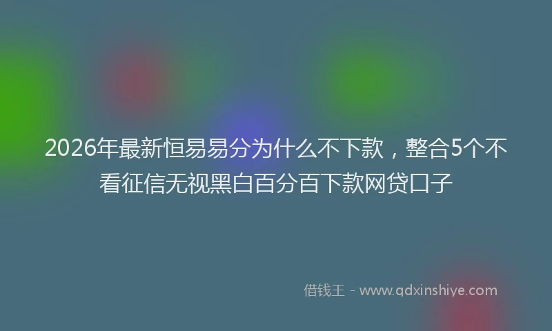 2026年最新恒易易分为什么不下款，整合5个不看征信无视黑白百分百下款网贷口子