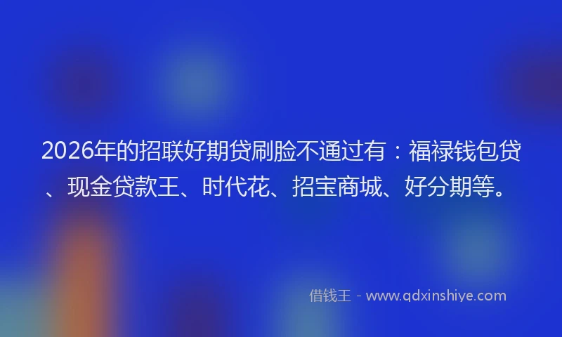 2026年的招联好期贷刷脸不通过有：福禄钱包贷、现金贷款王、时代花、招宝商城、好分期等。