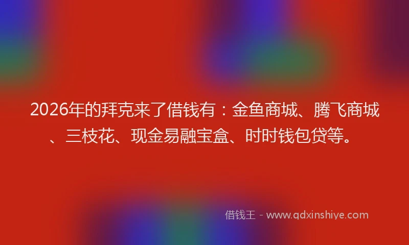 2026年的拜克来了借钱有：金鱼商城、腾飞商城、三枝花、现金易融宝盒、时时钱包贷等。