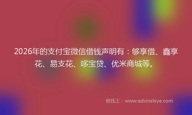 2026年的支付宝微信借钱声明有：够享借、鑫享花、易支花、哆宝贷、优米商城等。