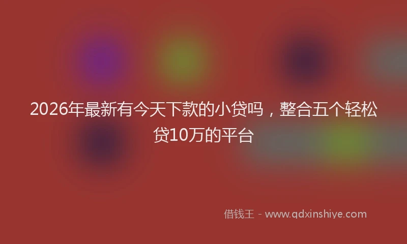 2026年最新有今天下款的小贷吗，整合五个轻松贷10万的平台