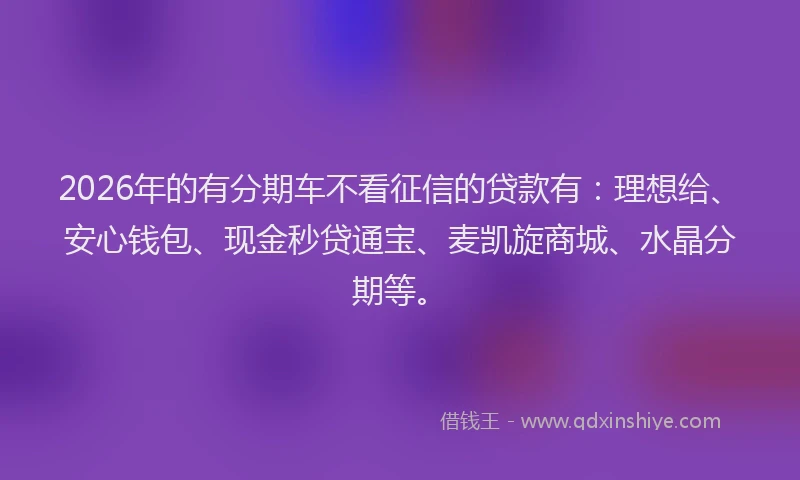 2026年的有分期车不看征信的贷款有：理想给、安心钱包、现金秒贷通宝、麦凯旋商城、水晶分期等。