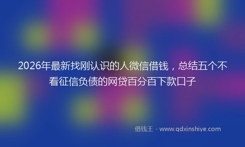 2026年最新找刚认识的人微信借钱，总结五个不看征信负债的网贷百分百下款口子