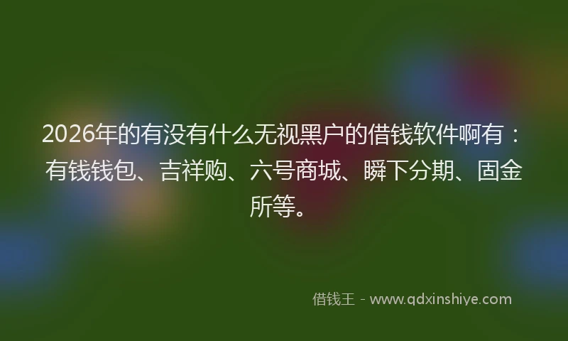 2026年的有没有什么无视黑户的借钱软件啊有：有钱钱包、吉祥购、六号商城、瞬下分期、固金所等。