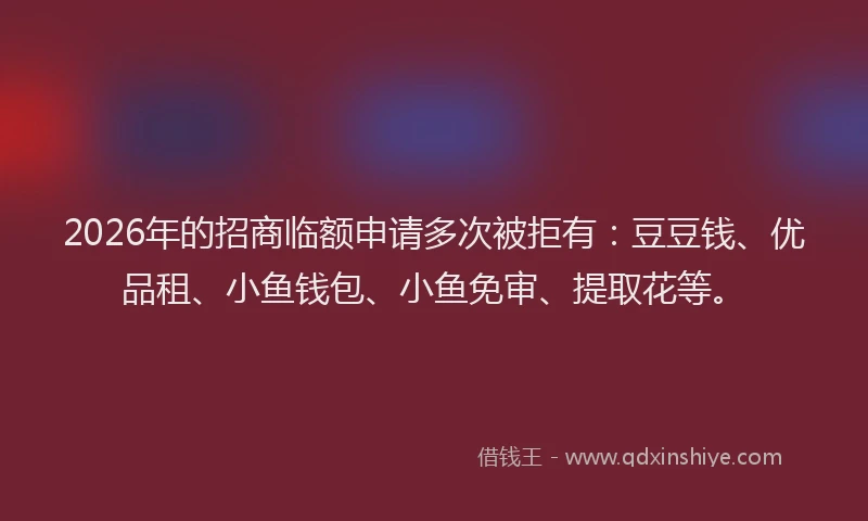 2026年的招商临额申请多次被拒有：豆豆钱、优品租、小鱼钱包、小鱼免审、提取花等。