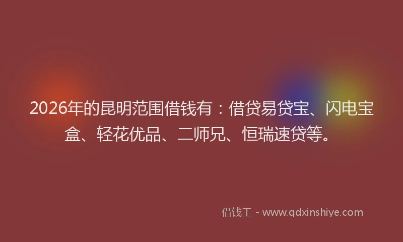 2026年的昆明范围借钱有：借贷易贷宝、闪电宝盒、轻花优品、二师兄、恒瑞速贷等。