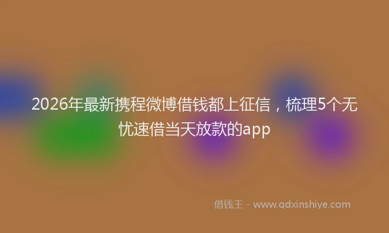 2026年最新携程微博借钱都上征信，梳理5个无忧速借当天放款的app