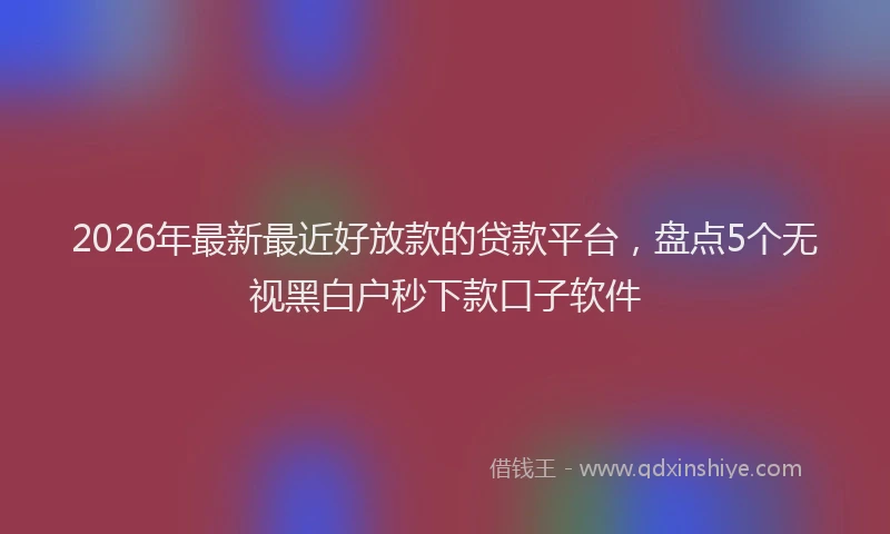 2026年最新最近好放款的贷款平台，盘点5个无视黑白户秒下款口子软件