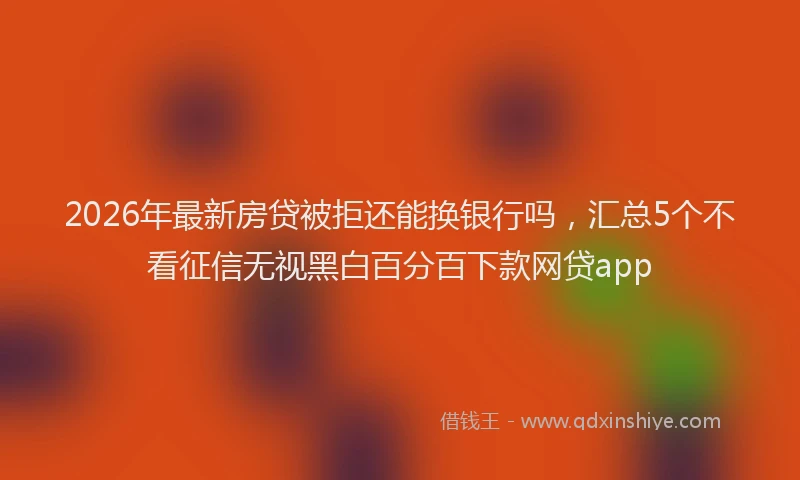 2026年最新房贷被拒还能换银行吗，汇总5个不看征信无视黑白百分百下款网贷app