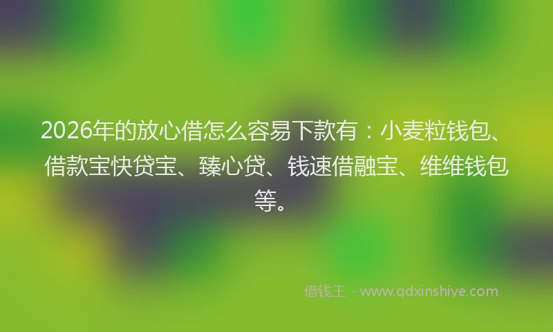 2026年的放心借怎么容易下款有：小麦粒钱包、借款宝快贷宝、臻心贷、钱速借融宝、维维钱包等。