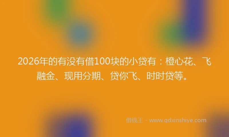 2026年的有没有借100块的小贷有：橙心花、飞融金、现用分期、贷你飞、时时贷等。