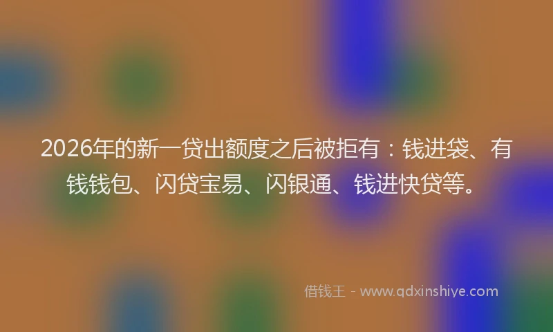 2026年的新一贷出额度之后被拒有：钱进袋、有钱钱包、闪贷宝易、闪银通、钱进快贷等。