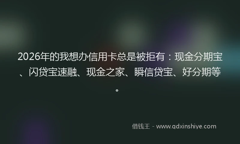 2026年的我想办信用卡总是被拒有：现金分期宝、闪贷宝速融、现金之家、瞬信贷宝、好分期等。