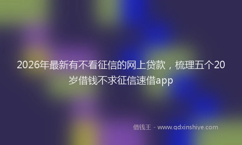2026年最新有不看征信的网上贷款，梳理五个20岁借钱不求征信速借app