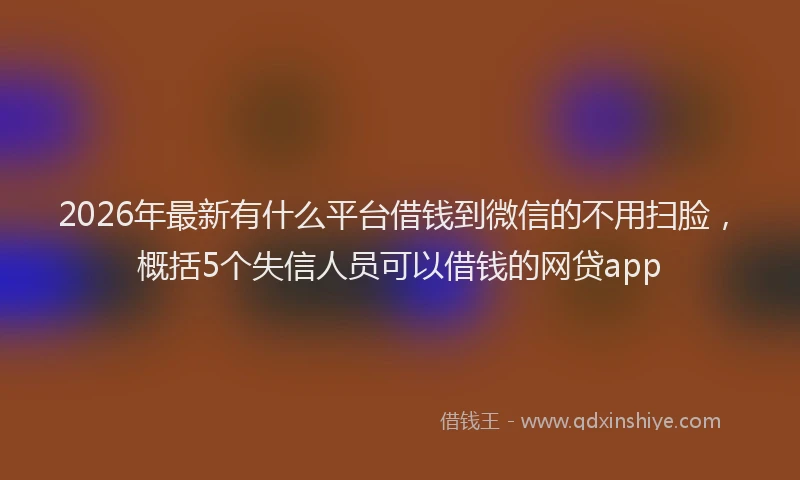 2026年最新有什么平台借钱到微信的不用扫脸，概括5个失信人员可以借钱的网贷app