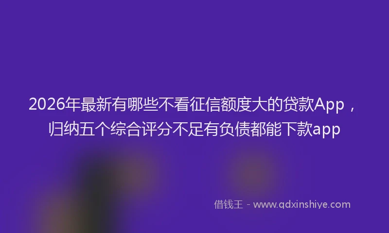 2026年最新有哪些不看征信额度大的贷款App，归纳五个综合评分不足有负债都能下款app
