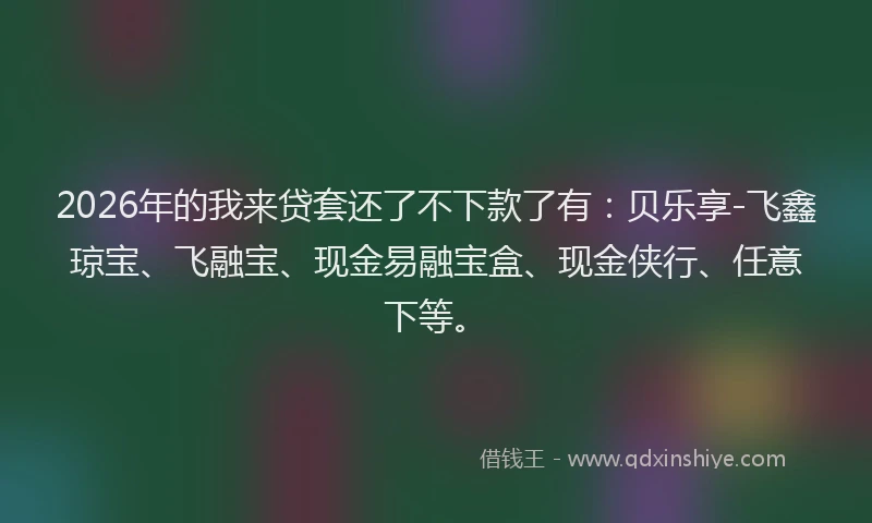 2026年的我来贷套还了不下款了有：贝乐享-飞鑫琼宝、飞融宝、现金易融宝盒、现金侠行、任意下等。