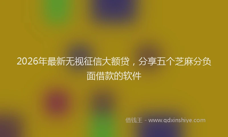 2026年最新无视征信大额贷，分享五个芝麻分负面借款的软件
