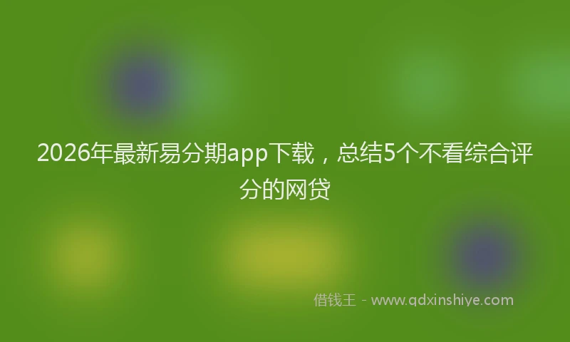 2026年最新易分期app下载，总结5个不看综合评分的网贷